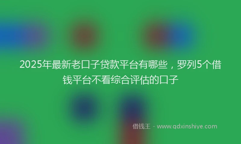 2025年最新老口子贷款平台有哪些，罗列5个借钱平台不看综合评估的口子