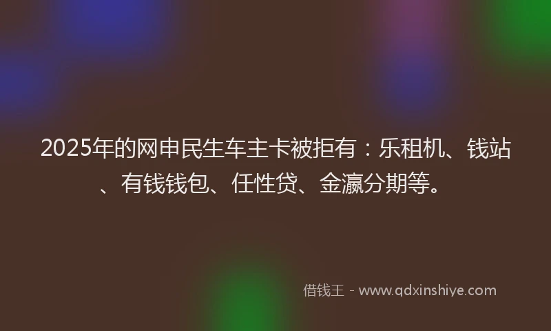 2025年的网申民生车主卡被拒有：乐租机、钱站、有钱钱包、任性贷、金瀛分期等。