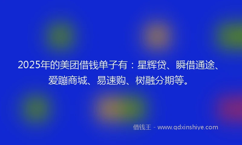 2025年的美团借钱单子有：星辉贷、瞬借通途、爱蹦商城、易速购、树融分期等。