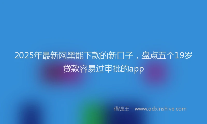 2025年最新网黑能下款的新口子，盘点五个19岁贷款容易过审批的app