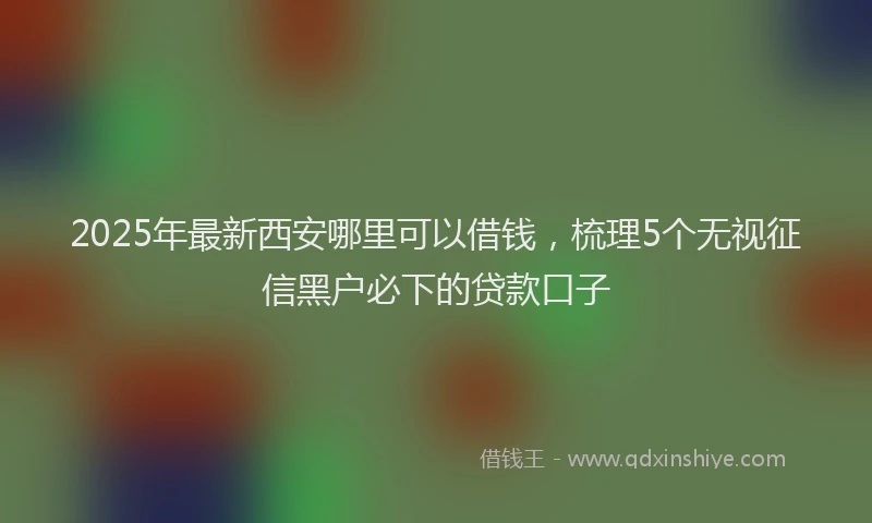 2025年最新西安哪里可以借钱，梳理5个无视征信黑户必下的贷款口子