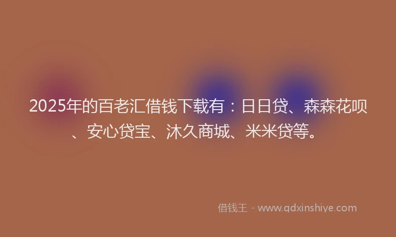 2025年的百老汇借钱下载有：日日贷、森森花呗、安心贷宝、沐久商城、米米贷等。