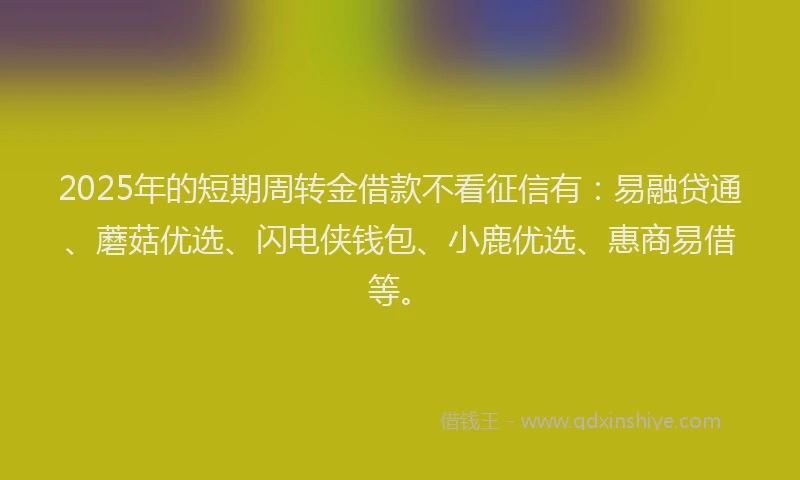 2025年的短期周转金借款不看征信有：易融贷通、蘑菇优选、闪电侠钱包、小鹿优选、惠商易借等。