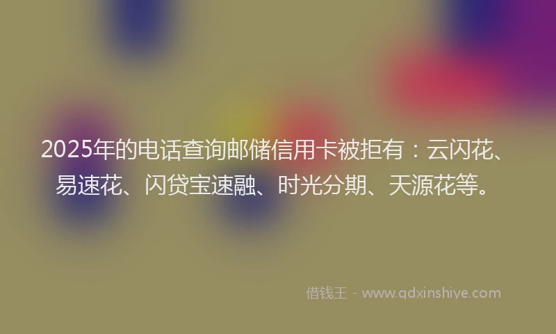 2025年的电话查询邮储信用卡被拒有：云闪花、易速花、闪贷宝速融、时光分期、天源花等。