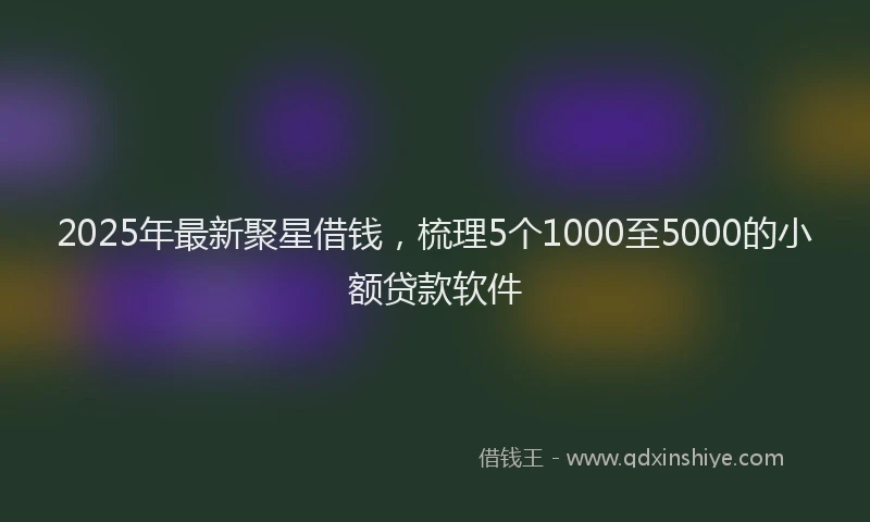 2025年最新聚星借钱，梳理5个1000至5000的小额贷款软件
