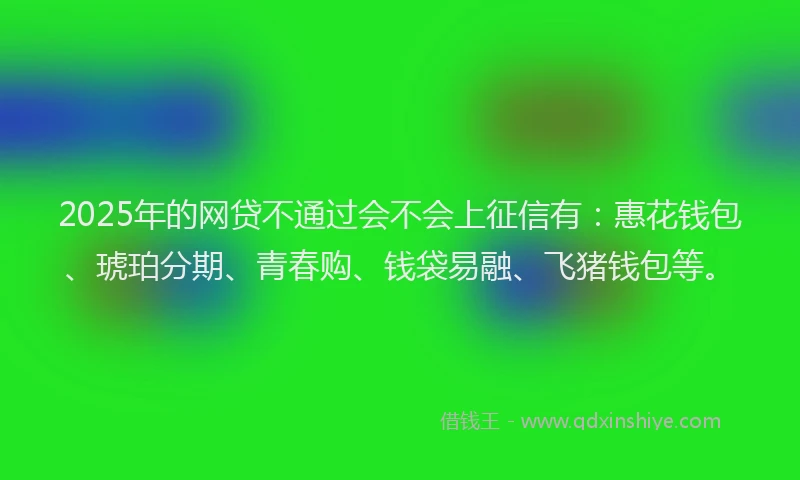 2025年的网贷不通过会不会上征信有：惠花钱包、琥珀分期、青春购、钱袋易融、飞猪钱包等。