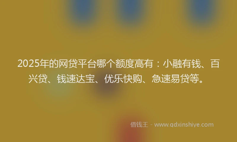 2025年的网贷平台哪个额度高有：小融有钱、百兴贷、钱速达宝、优乐快购、急速易贷等。