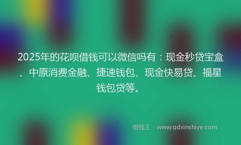 2025年的花呗借钱可以微信吗有：现金秒贷宝盒、中原消费金融、捷速钱包、现金快易贷、福星钱包贷等。