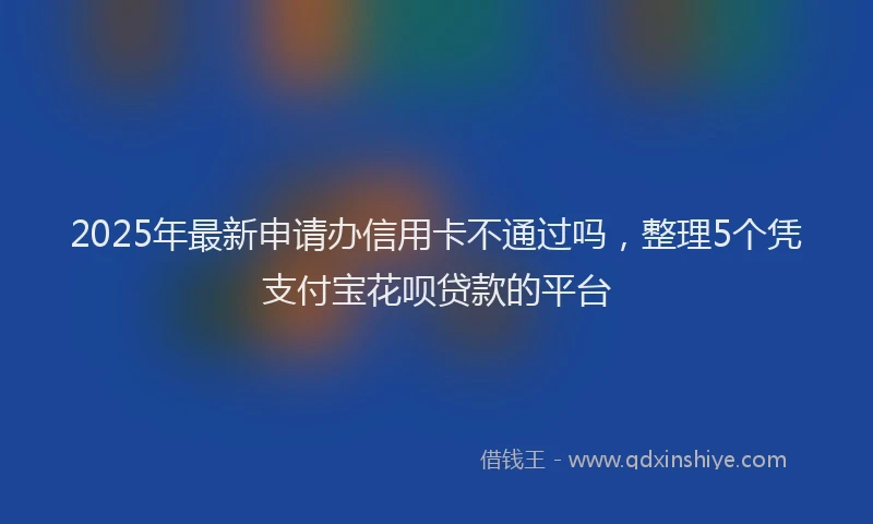 2025年最新申请办信用卡不通过吗，整理5个凭支付宝花呗贷款的平台
