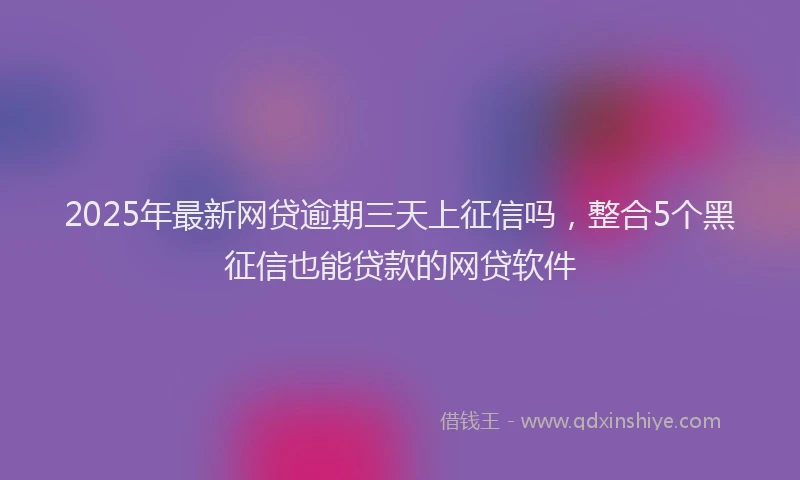2025年最新网贷逾期三天上征信吗，整合5个黑征信也能贷款的网贷软件