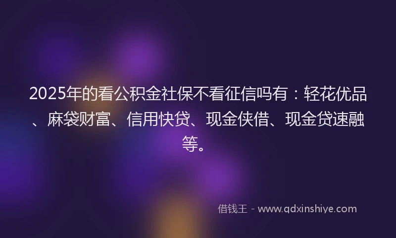 2025年的看公积金社保不看征信吗有：轻花优品、麻袋财富、信用快贷、现金侠借、现金贷速融等。