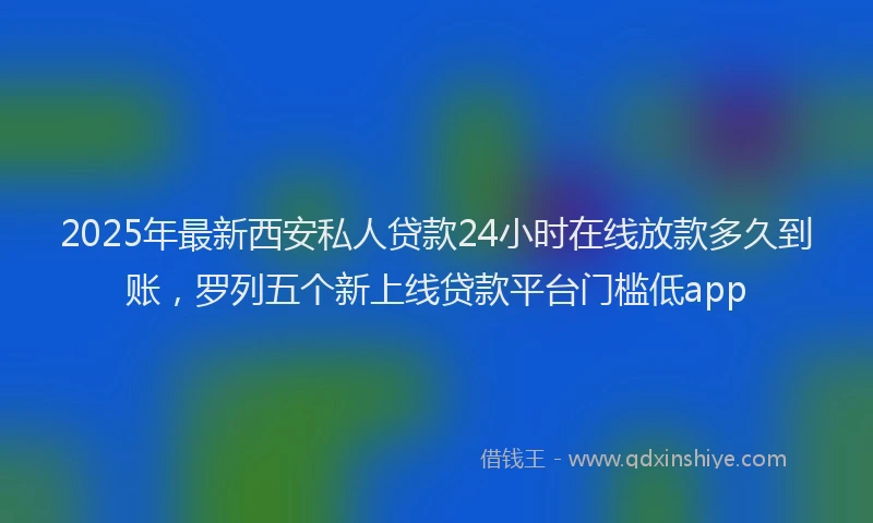 2025年最新西安私人贷款24小时在线放款多久到账，罗列五个新上线贷款平台门槛低app