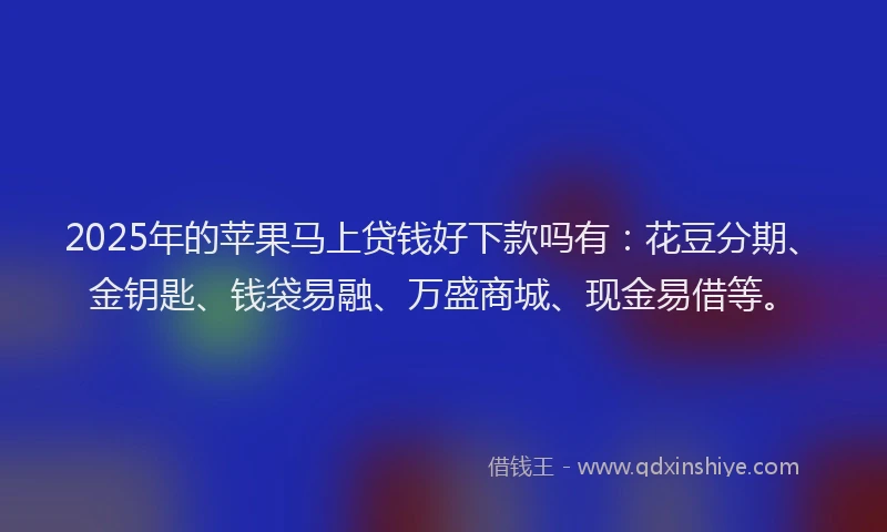 2025年的苹果马上贷钱好下款吗有：花豆分期、金钥匙、钱袋易融、万盛商城、现金易借等。
