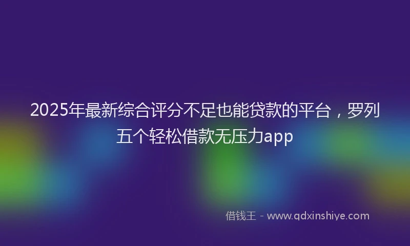 2025年最新综合评分不足也能贷款的平台，罗列五个轻松借款无压力app