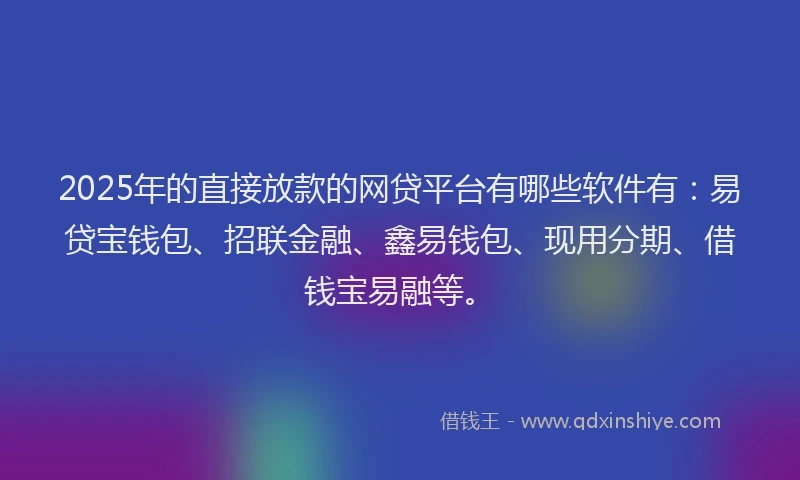 2025年的直接放款的网贷平台有哪些软件有：易贷宝钱包、招联金融、鑫易钱包、现用分期、借钱宝易融等。