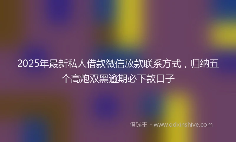 2025年最新私人借款微信放款联系方式，归纳五个高炮双黑逾期必下款口子