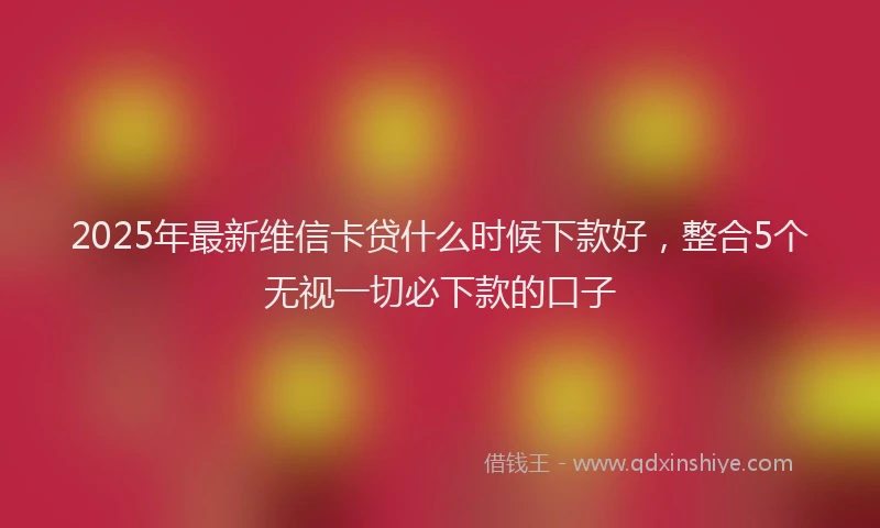 2025年最新维信卡贷什么时候下款好，整合5个无视一切必下款的口子