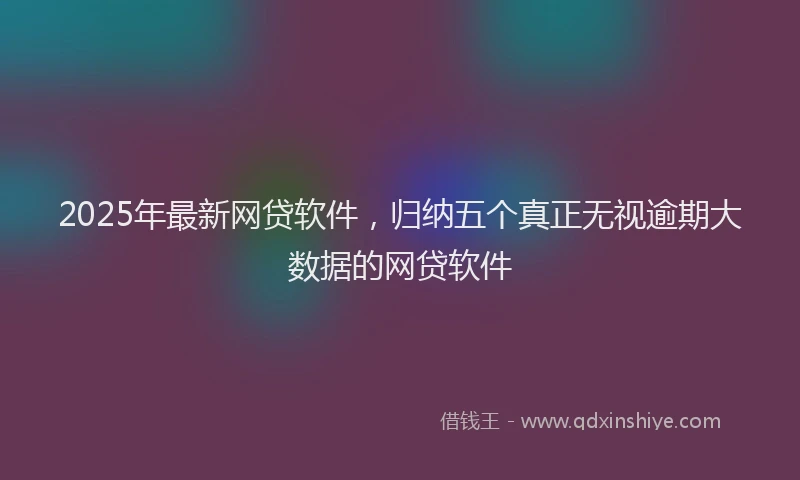 2025年最新网贷软件，归纳五个真正无视逾期大数据的网贷软件