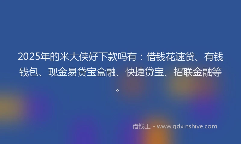 2025年的米大侠好下款吗有：借钱花速贷、有钱钱包、现金易贷宝盒融、快捷贷宝、招联金融等。