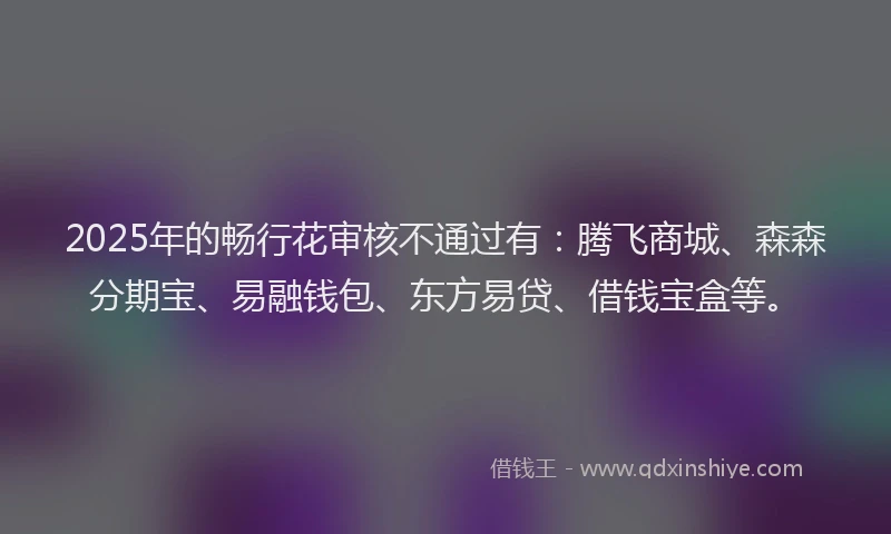 2025年的畅行花审核不通过有：腾飞商城、森森分期宝、易融钱包、东方易贷、借钱宝盒等。