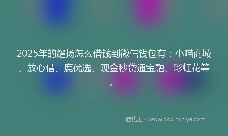2025年的耀扬怎么借钱到微信钱包有：小喵商城、放心借、鹿优选、现金秒贷通宝融、彩虹花等。