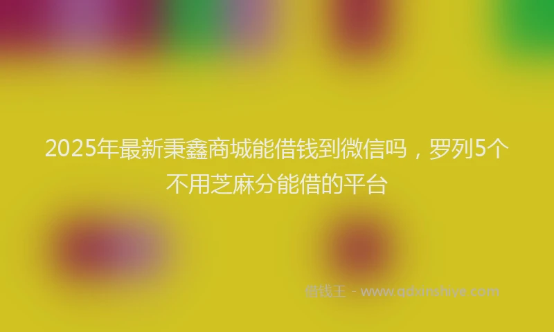 2025年最新秉鑫商城能借钱到微信吗，罗列5个不用芝麻分能借的平台