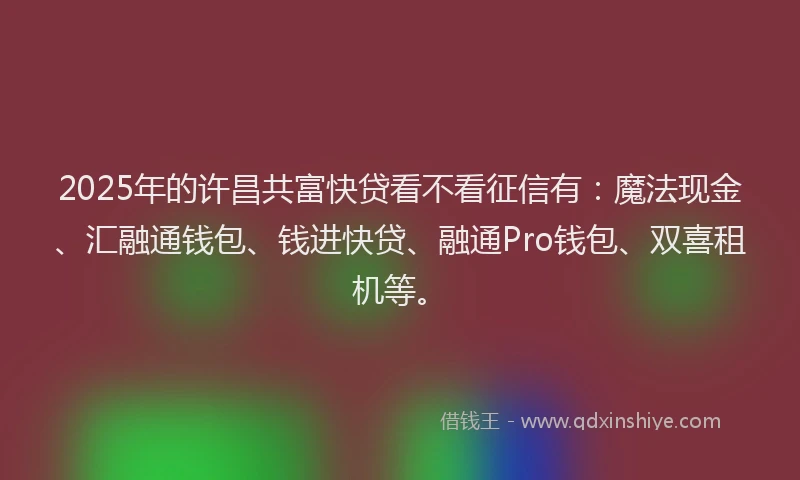 2025年的许昌共富快贷看不看征信有：魔法现金、汇融通钱包、钱进快贷、融通Pro钱包、双喜租机等。