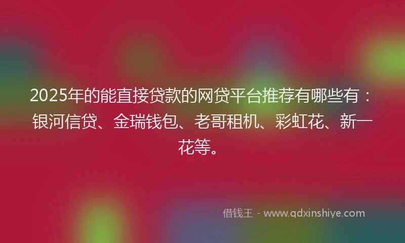 2025年的能直接贷款的网贷平台推荐有哪些有：银河信贷、金瑞钱包、老哥租机、彩虹花、新一花等。