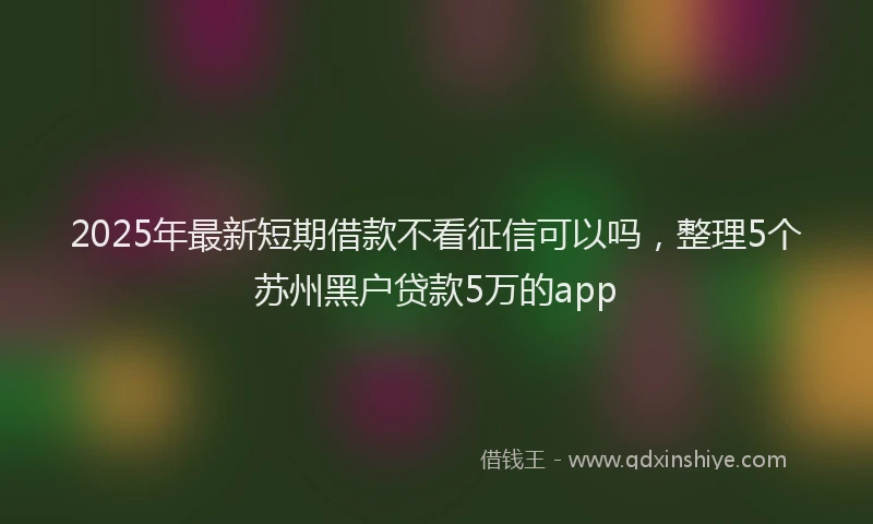 2025年最新短期借款不看征信可以吗，整理5个苏州黑户贷款5万的app
