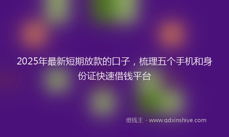 2025年最新短期放款的口子，梳理五个手机和身份证快速借钱平台