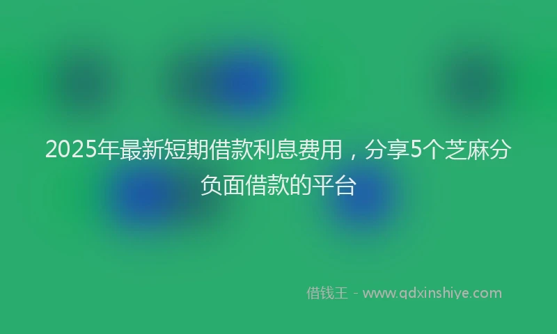 2025年最新短期借款利息费用，分享5个芝麻分负面借款的平台