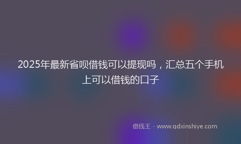 2025年最新省呗借钱可以提现吗，汇总五个手机上可以借钱的口子