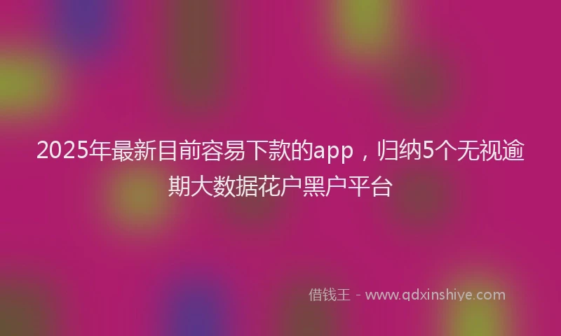 2025年最新目前容易下款的app，归纳5个无视逾期大数据花户黑户平台