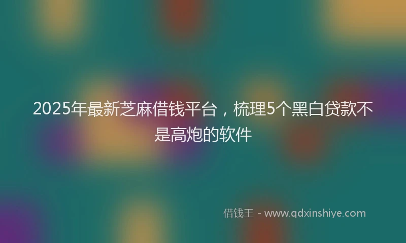 2025年最新芝麻借钱平台，梳理5个黑白贷款不是高炮的软件