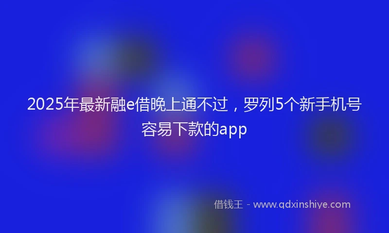 2025年最新融e借晚上通不过，罗列5个新手机号容易下款的app