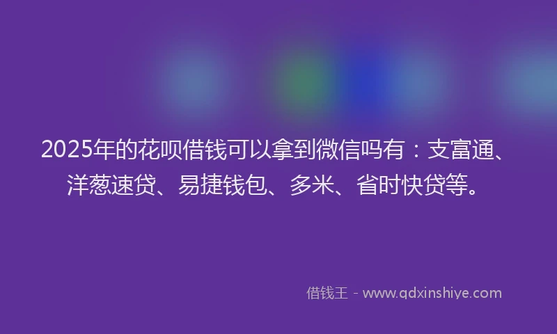 2025年的花呗借钱可以拿到微信吗有：支富通、洋葱速贷、易捷钱包、多米、省时快贷等。