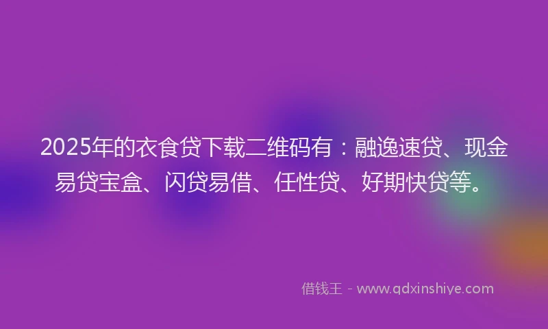 2025年的衣食贷下载二维码有：融逸速贷、现金易贷宝盒、闪贷易借、任性贷、好期快贷等。