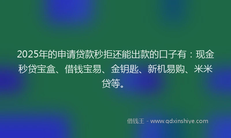 2025年的申请贷款秒拒还能出款的口子有：现金秒贷宝盒、借钱宝易、金钥匙、新机易购、米米贷等。