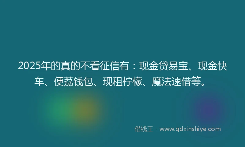 2025年的真的不看征信有：现金贷易宝、现金快车、便荔钱包、现租柠檬、魔法速借等。