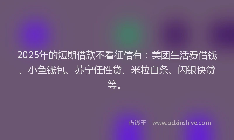 2025年的短期借款不看征信有：美团生活费借钱、小鱼钱包、苏宁任性贷、米粒白条、闪银快贷等。