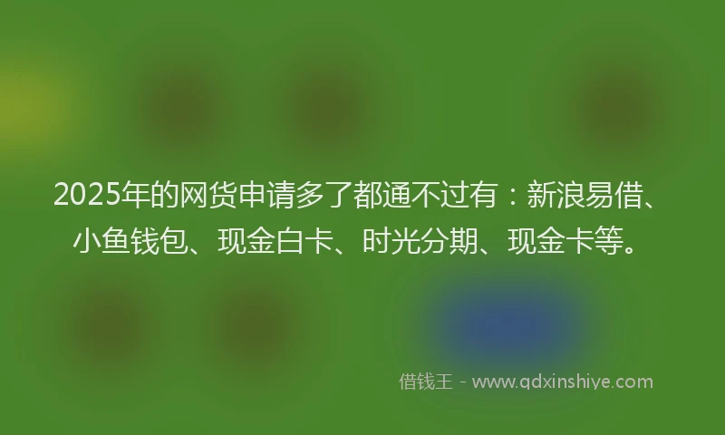 2025年的网货申请多了都通不过有：新浪易借、小鱼钱包、现金白卡、时光分期、现金卡等。