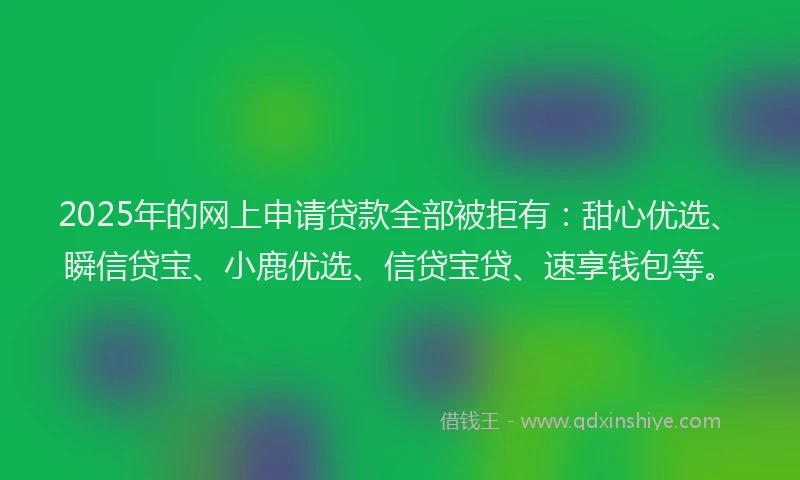 2025年的网上申请贷款全部被拒有：甜心优选、瞬信贷宝、小鹿优选、信贷宝贷、速享钱包等。