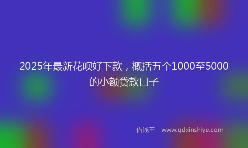2025年最新花呗好下款，概括五个1000至5000的小额贷款口子