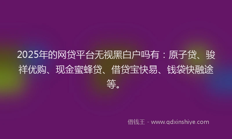 2025年的网贷平台无视黑白户吗有：原子贷、骏祥优购、现金蜜蜂贷、借贷宝快易、钱袋快融途等。