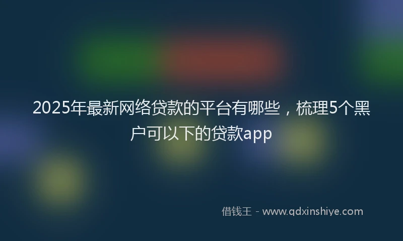2025年最新网络贷款的平台有哪些，梳理5个黑户可以下的贷款app