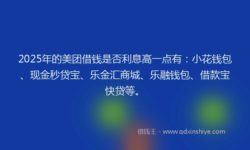2025年的美团借钱是否利息高一点有：小花钱包、现金秒贷宝、乐金汇商城、乐融钱包、借款宝快贷等。