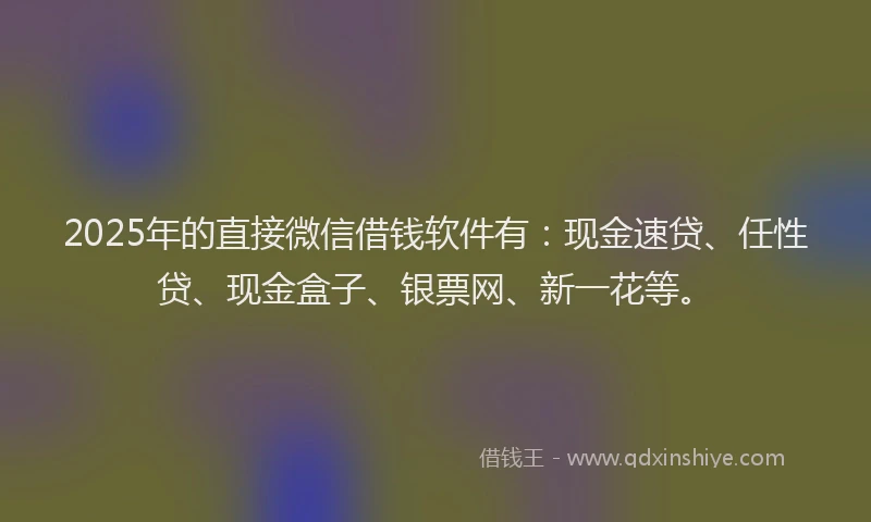2025年的直接微信借钱软件有：现金速贷、任性贷、现金盒子、银票网、新一花等。