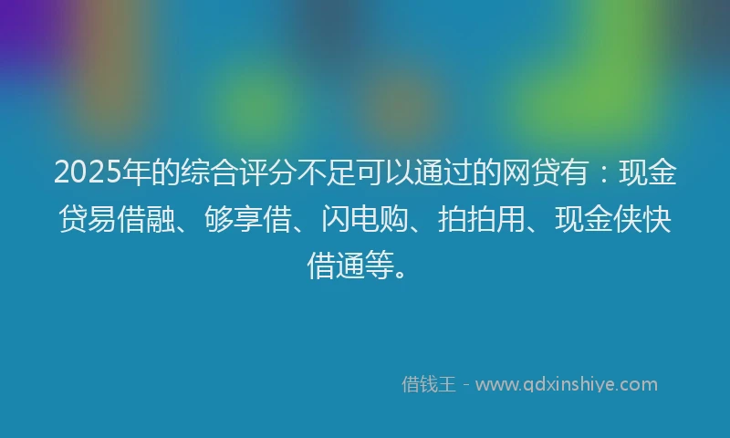 2025年的综合评分不足可以通过的网贷有：现金贷易借融、够享借、闪电购、拍拍用、现金侠快借通等。