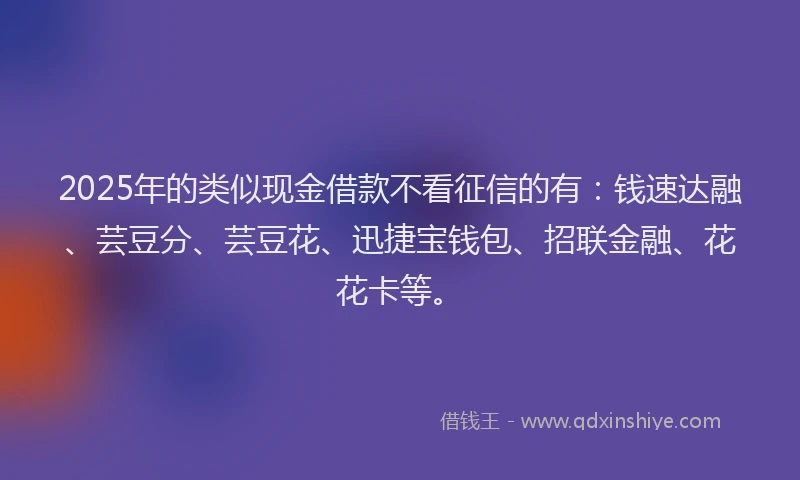 2025年的类似现金借款不看征信的有：钱速达融、芸豆分、芸豆花、迅捷宝钱包、招联金融、花花卡等。