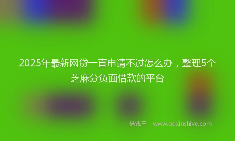 2025年最新网贷一直申请不过怎么办，整理5个芝麻分负面借款的平台